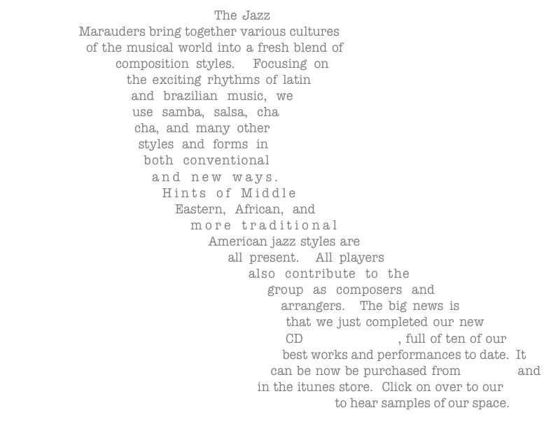 The Jazz Marauders bring together various cultures of the musical world into a fresh blend of composition styles.  Focusing on the exciting rhythms of latin and brazilian music, we use samba, salsa, cha cha, and many other styles and forms in both conventional and new ways.  Hints of Middle Eastern, African, and more traditional American jazz styles are all present.  All players also contribute to the group as composers and arrangers.  The big news is that we just completed our new CD Space for Rent, full of ten of our best works and performances to date.  It can be now be purchased from CDBaby and in the itunes store.  Click on over to our music page to hear samples of our space.
